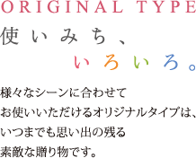 ORIGINAL TYPE　使い道、いろいろ
様々なシーンに合わせてお使いいただけるオリジナルタイプは、いつまでも思い出の残る素敵な贈り物です。