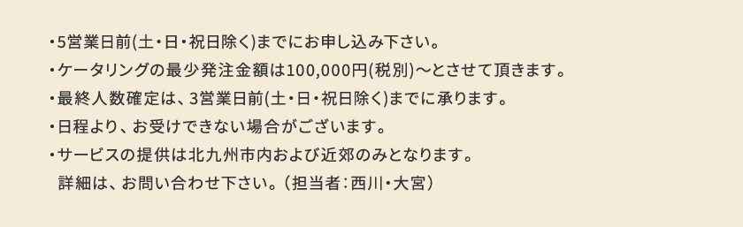 ・5営業日前(土・日・祝日除く)までにお申し込み下さい。
                    ・ケータリングの最少発注金額は100,000円(税別)〜とさせて頂きます。
                    ・最終人数確定は、3営業日前(土・日・祝日除く)までに承ります。
                    ・日程より、お受けできない場合がございます。
                    ・サービスの提供は北九州市内および近郊のみとなります。 詳細は、お問い合わせ下さい。 （担当者：西川）