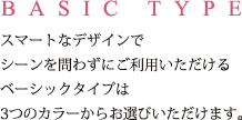 BASIC TYPE スマートなデザインでシーンを問わずにご利用いただけるベーシックタイプは3つのカラーからお選びいただけます。