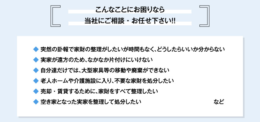 こんなことにお困りなら当社にご相談・お任せ下さい！！◆ 突然の訃報で家財の整理がしたいが時間もなく、どうしたらいいか分からない◆ 実家が遠方のため、なかなか片付けにいけない◆ 自分達だけでは、大型家具等の移動や廃棄ができない◆ 老人ホームや介護施設に入り、不要な家財を処分したい◆ 売却・賃貸するために、家財をすべて整理したい◆ 空き家となった実家を整理して処分したいなど