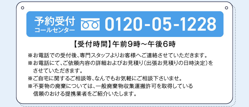 予約受付コールセンター0120-05-1228【受付時間】午前9時～午後6時※お電話での受付後、専門スタッフよりお客様へご連絡させていただきます。※お電話にて、ご依頼内容の詳細およびお見積り（出張お見積りの日時決定）をさせていただきます。※ご自宅に関するご相談等、なんでもお気軽にご相談下さいませ。◆お支払いはクレジットカードのお支払いをさせていただいております。（ウィズカード・ウィズゴールドカード・各種クレジットカード）