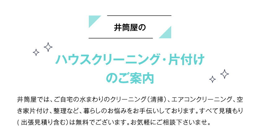 井筒屋のハウスクリーニング・片付けのご案内 井筒屋では、ご自宅の水まわりのクリーニング（清掃）、エアコンクリーニング、空き家片付け、整理など、暮らしのお悩みをお手伝いしております。すべて見積もり(出張見積り含む）は無料でございます。お気軽にご相談下さいませ。