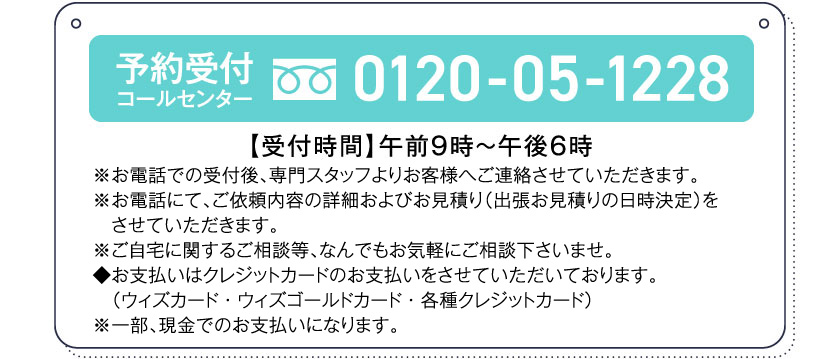 予約受付コールセンター0120-05-1228【受付時間】午前９時～午後６時※お電話での受付後、専門スタッフよりお客様へご連絡させていただきます。※お電話にて、ご依頼内容の詳細およびお見積り（出張お見積りの日時決定）をさせていただきます。※ご自宅に関するご相談等、なんでもお気軽にご相談下さいませ。◆お支払いはクレジットカードのお支払いをさせていただいております。（ウィズカード・ウィズゴールドカード・各種クレジットカード）