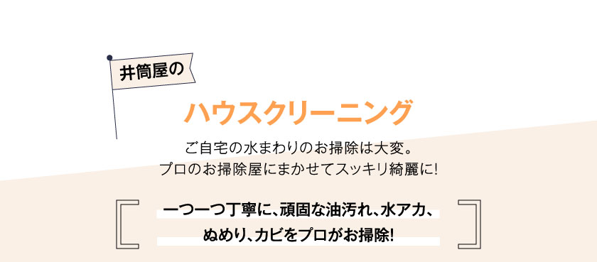 井筒屋のハウスクリーニングご自宅の水まわりのお掃除は大変。プロのお掃除屋にまかせてスッキリ綺麗に！一つ一つ丁寧に、頑固な油汚れ、水アカ、ぬめり、カビをプロがお掃除！