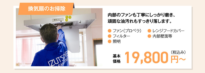 換気扇のお掃除　内部のファンも丁寧にしっかり磨き、頑固な油汚れもすっきり落します。● ファン（プロペラ）● フィルター● 照明● レンジフードカバー● 内部壁面等　基本価格　19,800円（税込み）〜