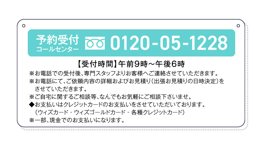 予約受付コールセンター0120-05-1228【受付時間】午前9時～午後6時※お電話での受付後、専門スタッフよりお客様へご連絡させていただきます。※お電話にて、ご依頼内容の詳細およびお見積り（出張お見積りの日時決定）をさせていただきます。※ご自宅に関するご相談等、なんでもお気軽にご相談下さいませ。◆お支払いはクレジットカードのお支払いをさせていただいております。（ウィズカード・ウィズゴールドカード・各種クレジットカード）