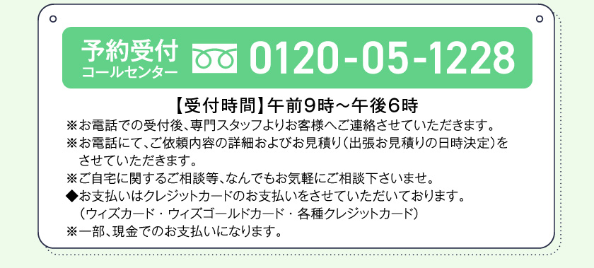 予約受付コールセンター0120-05-1228【受付時間】午前9時～午後6時※お電話での受付後、専門スタッフよりお客様へご連絡させていただきます。※お電話にて、ご依頼内容の詳細およびお見積り（出張お見積りの日時決定）をさせていただきます。※ご自宅に関するご相談等、なんでもお気軽にご相談下さいませ。◆お支払いはクレジットカードのお支払いをさせていただいております。（ウィズカード・ウィズゴールドカード・各種クレジットカード）