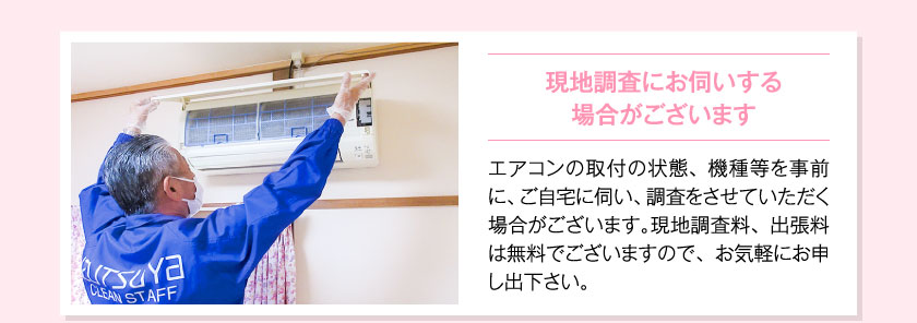 現地調査にお伺いする場合がございますエアコンの取付の状態、機種等を事前に、ご自宅に伺い、調査をさせていただく場合がございます。現地調査料、出張料は無料でございますので、お気軽にお申し出下さい。