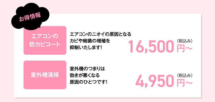 お得情報エアコンの防カビコートエアコンのニオイの原因となるカビや細菌の増殖を抑制いたします！16,500 円（税込）～室外機清掃室外機のつまりは効きが悪くなる原因のひとつです！4,950 円（税込）～