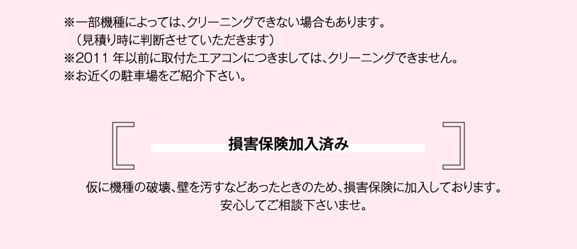 ※一部機種によっては、クリーニングできない場合もあります。（見積り時に判断させていただきます）※2011年以前に取付たエアコンにつきましては、クリーニングできません。※お近くの駐車場をご紹介下さい。損害保険加入済み仮に機種の破壊、壁を汚すなどあったときのため、損害保険に加入しております。安心してご相談下さいませ。