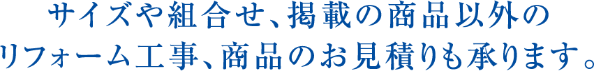 サイズや組合せ､掲載の商品以外のリフォーム工事、商品のお見積りも承ります｡