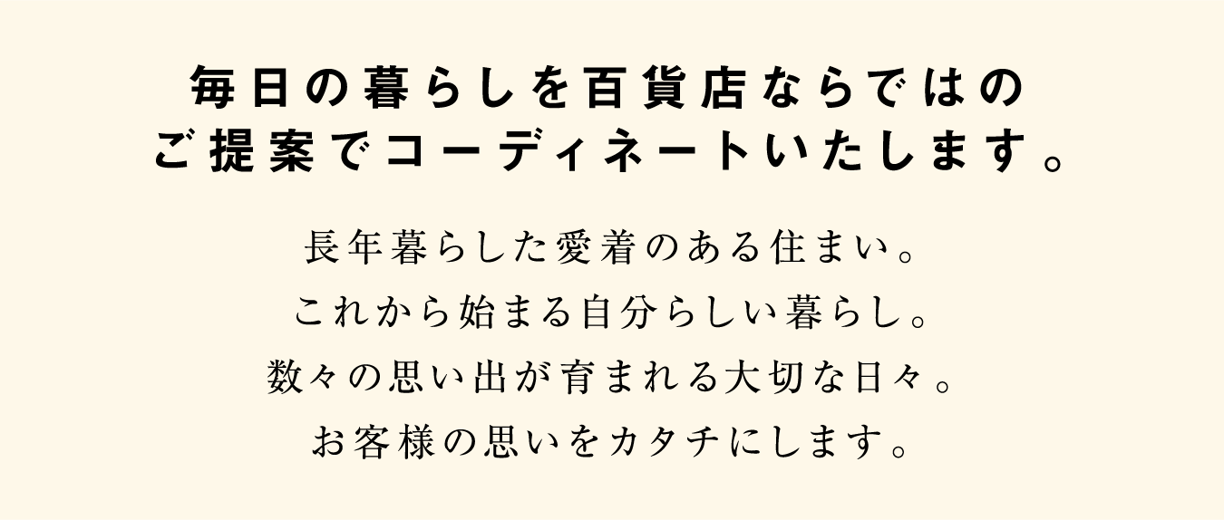 毎日の暮らしを百貨店ならではのご提案でコーディネートいたします。 長年暮らした愛着のある住まい。これから始まる自分らしい暮らし。数々の思い出が育まれる大切な日々。お客様の思いをカタチにします。