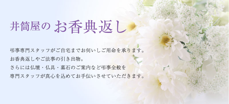 井筒屋のお香典返し 弔事専門スタッフがご自宅までお伺いしご用命を承ります。お香典返しやご法事の引き出物。さらには仏壇・仏具・墓石のご案内など弔事全般を専門スタッフが真心を込めてお手伝いさせていただきます。