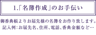 1.「名簿作成」のお手伝い 御香典帳よりお届先様の名簿をお作り致します。記入例：お届先名、住所、電話、香典金額など…