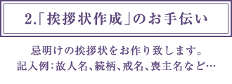 2.「挨拶状作成」のお手伝い 忌明けの挨拶状をお作り致します。記入例：故人名、続柄、戒名、喪主名など…