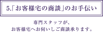 5.「お客様宅の商談」のお手伝い 専門スタッフが、お客様宅へお伺いしご商談承ります。