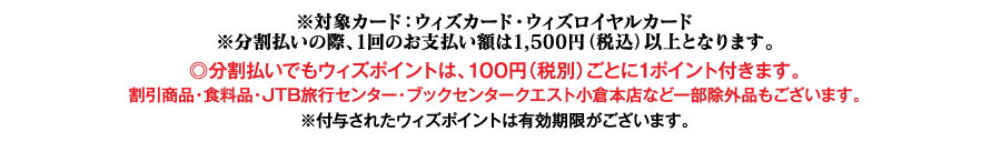 ※対象カード：ウィズカード・ウィズロイヤルカード※分割払いの際、1回のお支払い額は1,500円（税込）以上となります。◎分割払いでもウィズポイントは、100円（税別）ごとに1ポイント付きます。割引商品・食料品・JTB旅行センター・ブックセンタークエスト小倉本店など一部除外品もございます。※付与されたウィズポイントは有効期限がございます。