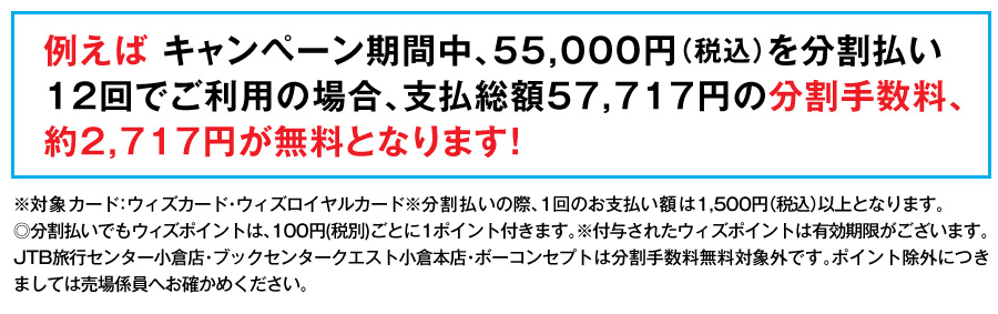 例えば キャンペーン期間中、55,000円（税込）を分割払い12回でご利用の場合、支払総額57,717円の分割手数料、約2,717円が無料となります！
※対象カード：ウィズカード・ウィズロイヤルカード※分割払いの際、1回のお支払い額は1,500円（税込）以上となります。
◎分割払いでもウィズポイントは、100円(税別)ごとに1ポイント付きます。※付与されたウィズポイントは有効期限がございます。JTB旅行センター小倉店・ブックセンタークエスト小倉本店・ボーコンセプトは分割手数料無料対象外です。ポイント除外につきましては売場係員へお確かめください。