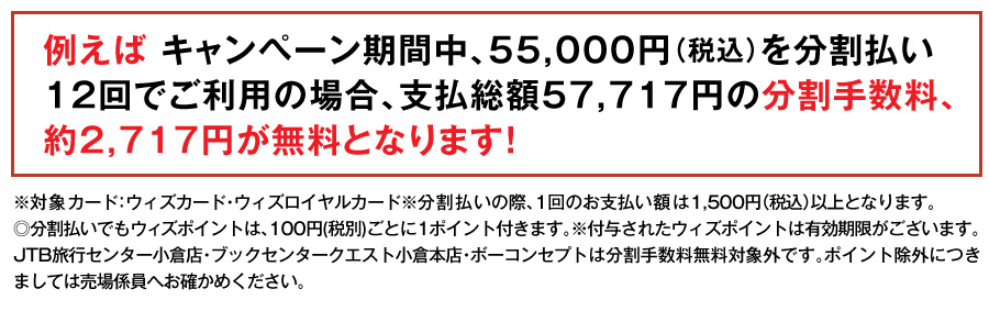 例えば キャンペーン期間中、55,000円（税込）を分割払い12回でご利用の場合、支払総額57,717円の分割手数料、約2,717円が無料となります！
※対象カード：ウィズカード・ウィズロイヤルカード※分割払いの際、1回のお支払い額は1,500円（税込）以上となります。
◎分割払いでもウィズポイントは、100円(税別)ごとに1ポイント付きます。※付与されたウィズポイントは有効期限がございます。JTB旅行センター小倉店・ブックセンタークエスト小倉本店・ボーコンセプトは分割手数料無料対象外です。ポイント除外につきましては売場係員へお確かめください。
