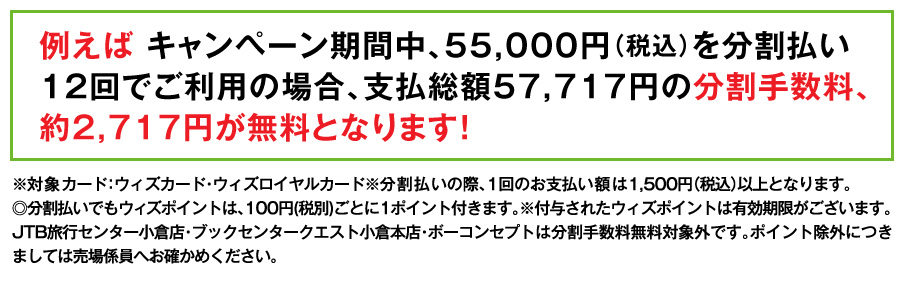 例えば キャンペーン期間中、55,000円（税込）を分割払い12回でご利用の場合、支払総額57,717円の分割手数料、約2,717円が無料となります！
※対象カード：ウィズカード・ウィズロイヤルカード※分割払いの際、1回のお支払い額は1,500円（税込）以上となります。
◎分割払いでもウィズポイントは、100円(税別)ごとに1ポイント付きます。※付与されたウィズポイントは有効期限がございます。JTB旅行センター小倉店・ブックセンタークエスト小倉本店・ボーコンセプトは分割手数料無料対象外です。ポイント除外につきましては売場係員へお確かめください。