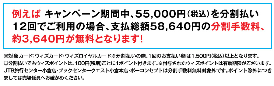例えば キャンペーン期間中、55,000円（税込）を分割払い12回でご利用の場合、支払総額57,717円の分割手数料、約2,717円が無料となります！
※対象カード：ウィズカード・ウィズロイヤルカード※分割払いの際、1回のお支払い額は1,500円（税込）以上となります。
◎分割払いでもウィズポイントは、100円(税別)ごとに1ポイント付きます。※付与されたウィズポイントは有効期限がございます。JTB旅行センター小倉店・ブックセンタークエスト小倉本店・ボーコンセプトは分割手数料無料対象外です。ポイント除外につきましては売場係員へお確かめください。