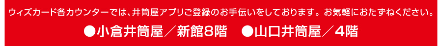 ウィズカード各カウンターでは、井筒屋アプリご登録のお手伝いをしております。お気軽におたずねください。●小倉井筒屋／新館8階●山口井筒屋／4階