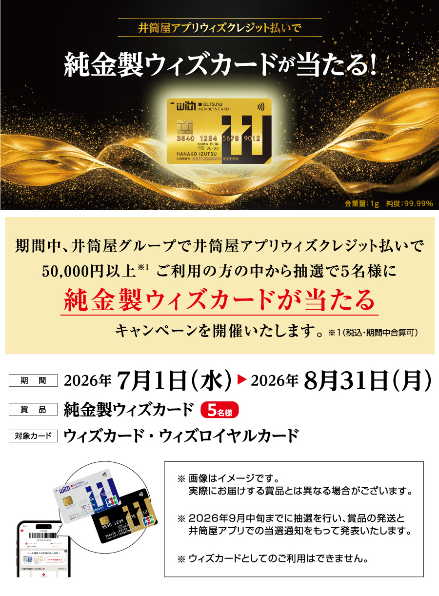 期間中、井筒屋グループで井筒屋アプリウィズクレジット払いで50,000円以上 ※1 ご利用の方の中から抽選で5名様に純金製ウィズカードが当たるキャンペーンを開催いたします。※1（税込・期間中合算可）期 間：2026年 7月1日（水） 2026年 8月31日（月）賞 品：純金製ウィズカード ［5名様］対象カード：ウィズカード・ウィズロイヤルカード