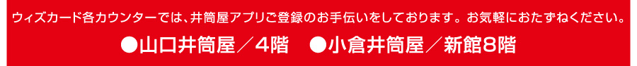 ウィズカード各カウンターでは、井筒屋アプリご登録のお手伝いをしております。お気軽におたずねください。●小倉井筒屋／新館8階●山口井筒屋／4階