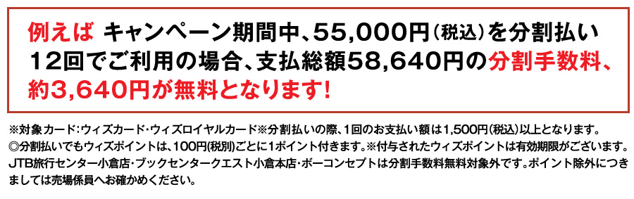 例えば キャンペーン期間中、55,000円（税込）を分割払い12回でご利用の場合、支払総額57,717円の分割手数料、約2,717円が無料となります！
※対象カード：ウィズカード・ウィズロイヤルカード※分割払いの際、1回のお支払い額は1,500円（税込）以上となります。
◎分割払いでもウィズポイントは、100円(税別)ごとに1ポイント付きます。※付与されたウィズポイントは有効期限がございます。JTB旅行センター小倉店・ブックセンタークエスト小倉本店・ボーコンセプトは分割手数料無料対象外です。ポイント除外につきましては売場係員へお確かめください。