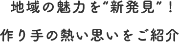  地域の魅力を“新発見” ! 作り手の熱い思いをご紹介